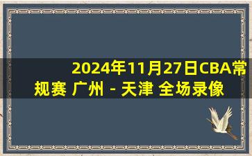 2024年11月27日CBA常规赛 广州 - 天津 全场录像